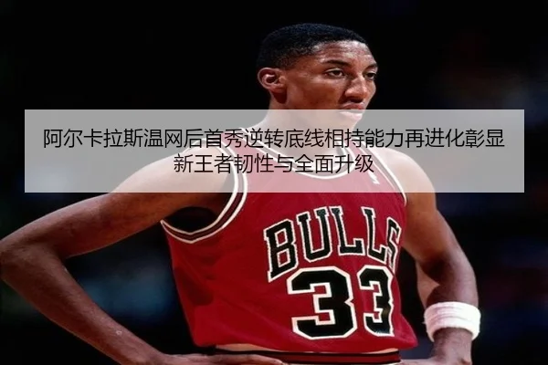 阿尔卡拉斯温网后首秀逆转底线相持能力再进化彰显新王者韧性与全面升级